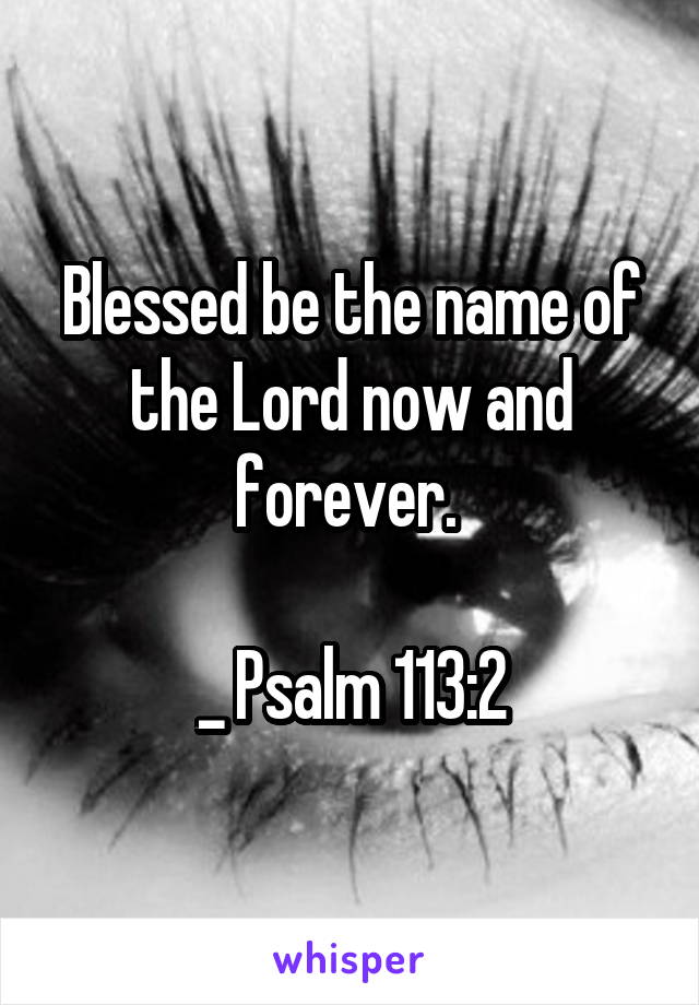 Blessed be the name of the Lord now and forever. 

_ Psalm 113:2