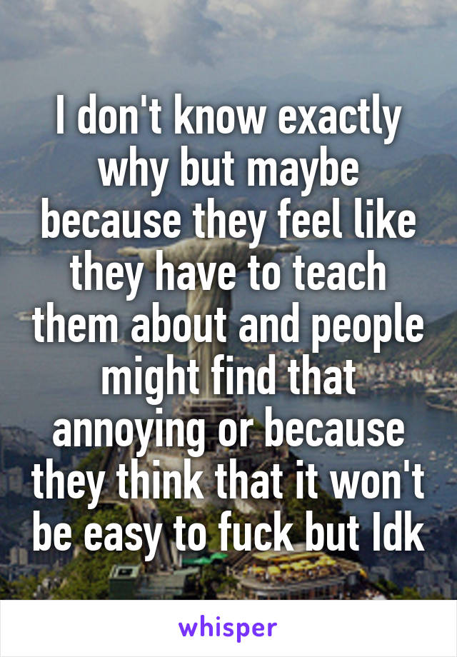 I don't know exactly why but maybe because they feel like they have to teach them about and people might find that annoying or because they think that it won't be easy to fuck but Idk