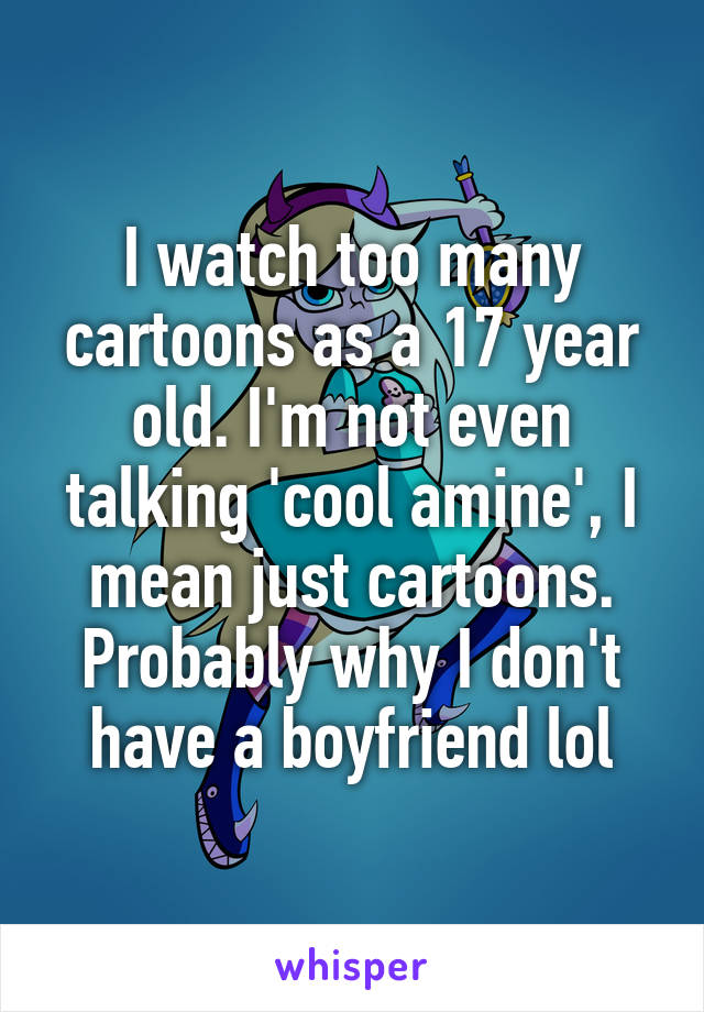 I watch too many cartoons as a 17 year old. I'm not even talking 'cool amine', I mean just cartoons. Probably why I don't have a boyfriend lol