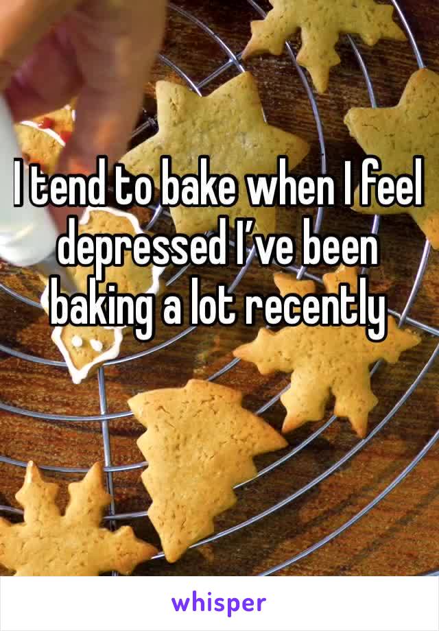 I tend to bake when I feel depressed I’ve been baking a lot recently 