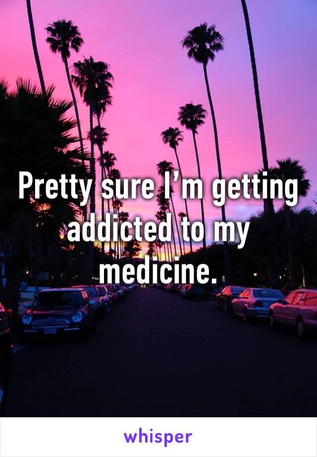 Pretty sure I’m getting addicted to my medicine. 