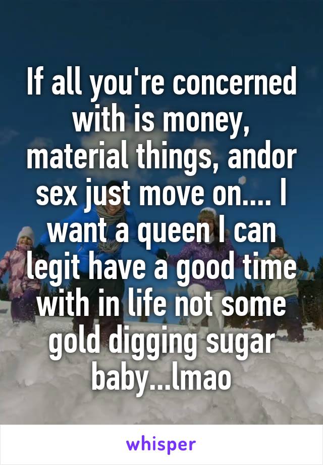 If all you're concerned with is money, material things, and\or sex just move on.... I want a queen I can legit have a good time with in life not some gold digging sugar baby...lmao