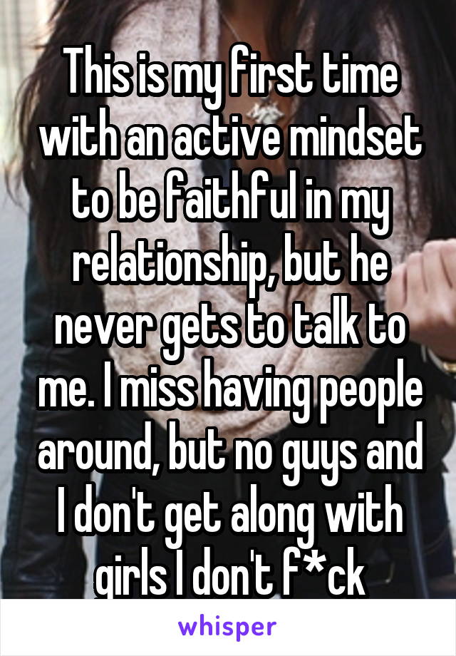 This is my first time with an active mindset to be faithful in my relationship, but he never gets to talk to me. I miss having people around, but no guys and I don't get along with girls I don't f*ck