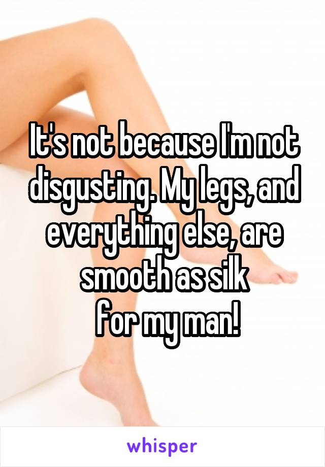 It's not because I'm not disgusting. My legs, and everything else, are smooth as silk
 for my man!