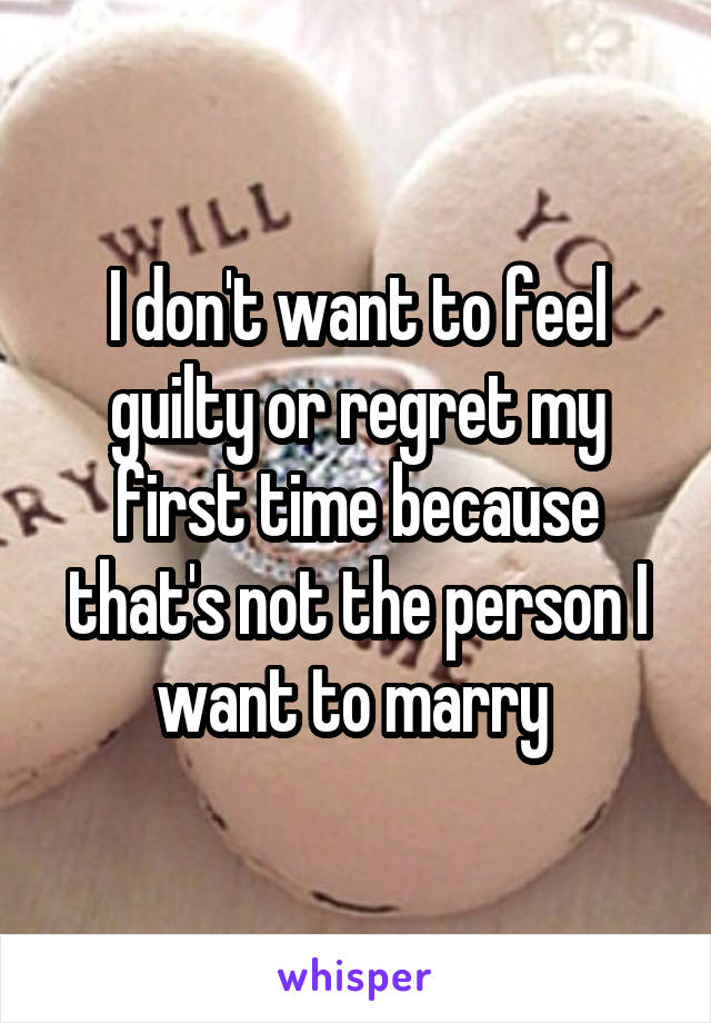 I don't want to feel guilty or regret my first time because that's not the person I want to marry 