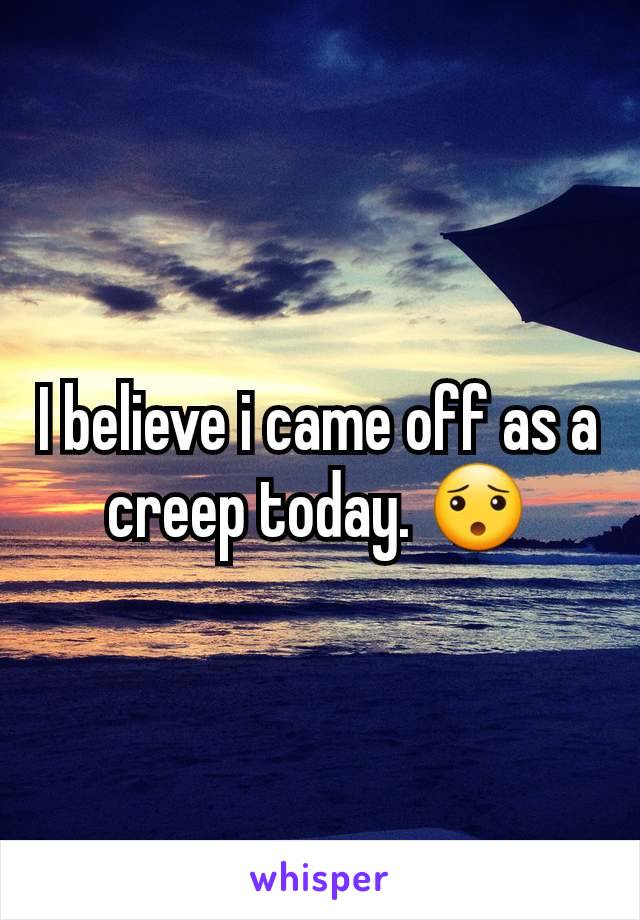 I believe i came off as a creep today. 😯