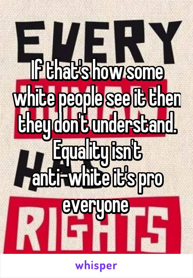 If that's how some white people see it then they don't understand. Equality isn't anti-white it's pro everyone 