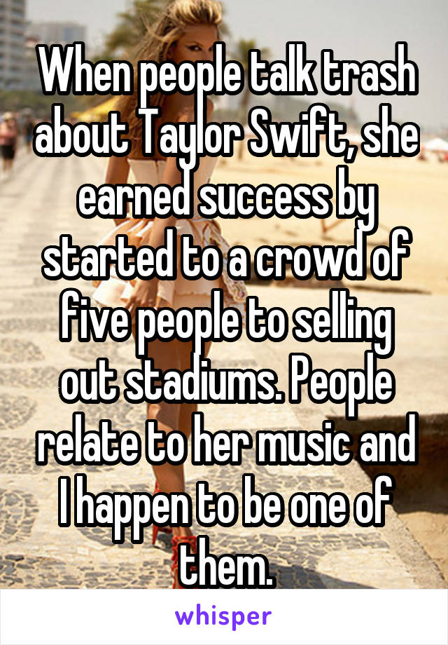 When people talk trash about Taylor Swift, she earned success by started to a crowd of five people to selling out stadiums. People relate to her music and I happen to be one of them.