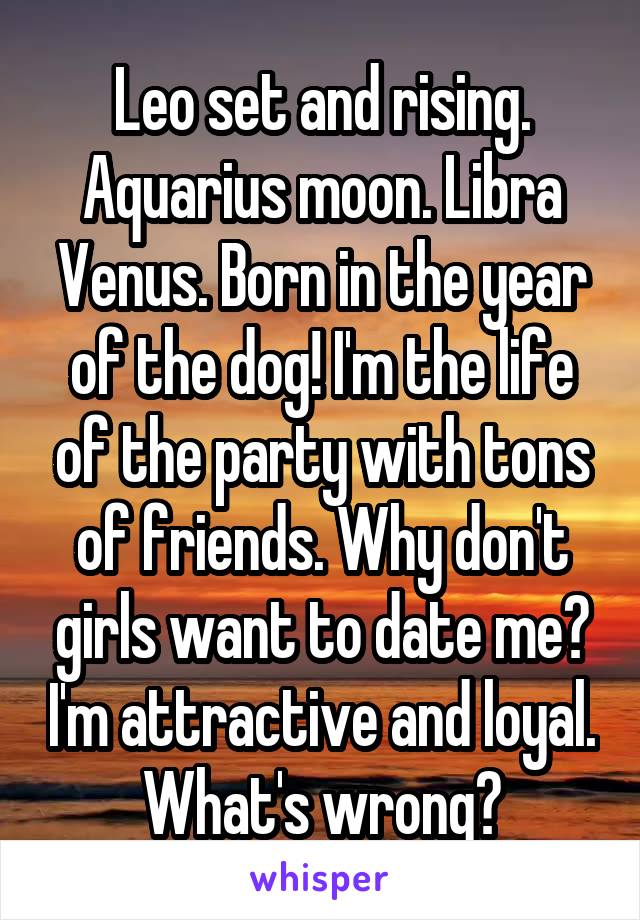 Leo set and rising. Aquarius moon. Libra Venus. Born in the year of the dog! I'm the life of the party with tons of friends. Why don't girls want to date me? I'm attractive and loyal. What's wrong?