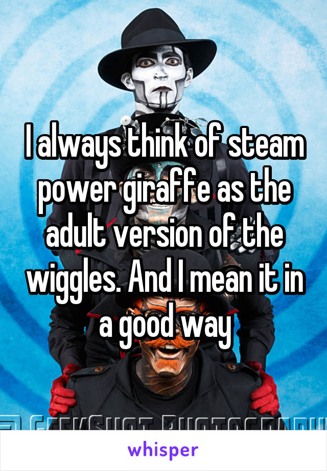 I always think of steam power giraffe as the adult version of the wiggles. And I mean it in a good way