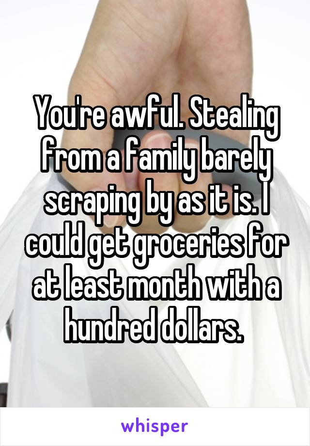 You're awful. Stealing from a family barely scraping by as it is. I could get groceries for at least month with a hundred dollars. 