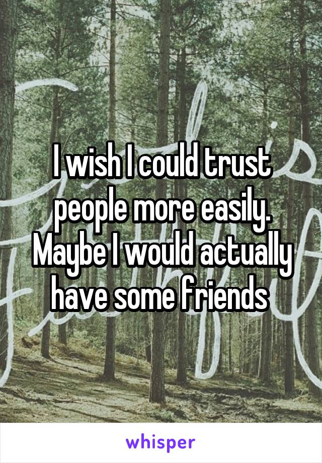 I wish I could trust people more easily. Maybe I would actually have some friends 