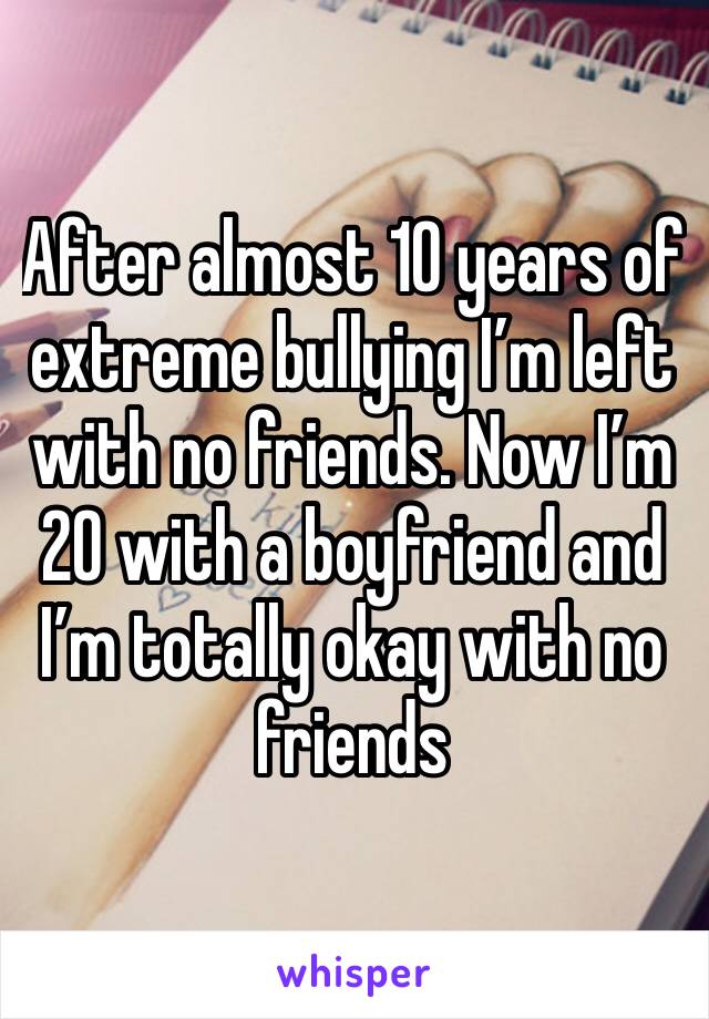 After almost 10 years of extreme bullying I’m left with no friends. Now I’m 20 with a boyfriend and I’m totally okay with no friends