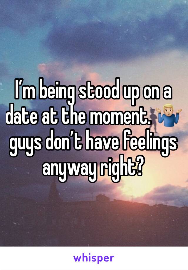 I’m being stood up on a date at the moment. 🤷🏼‍♂️ guys don’t have feelings anyway right? 