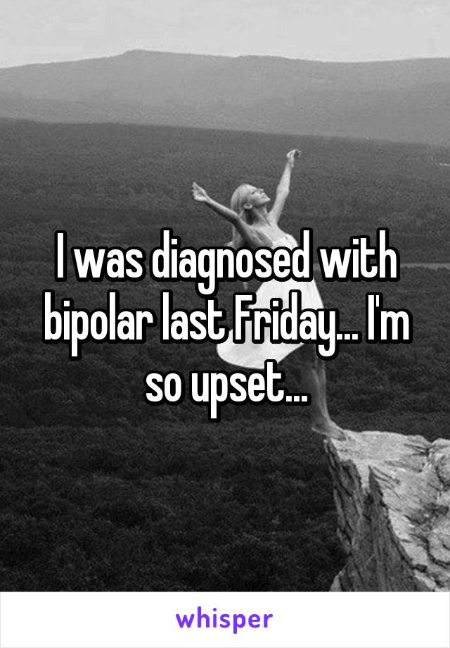 I was diagnosed with bipolar last Friday... I'm so upset...