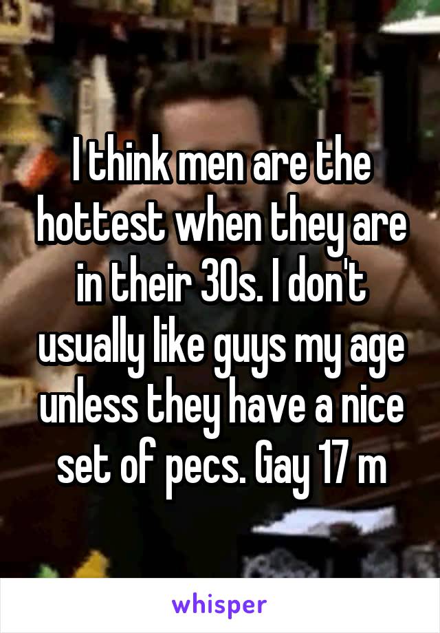 I think men are the hottest when they are in their 30s. I don't usually like guys my age unless they have a nice set of pecs. Gay 17 m
