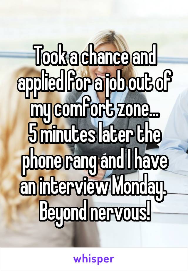 Took a chance and applied for a job out of my comfort zone...
5 minutes later the phone rang and I have an interview Monday. 
Beyond nervous!