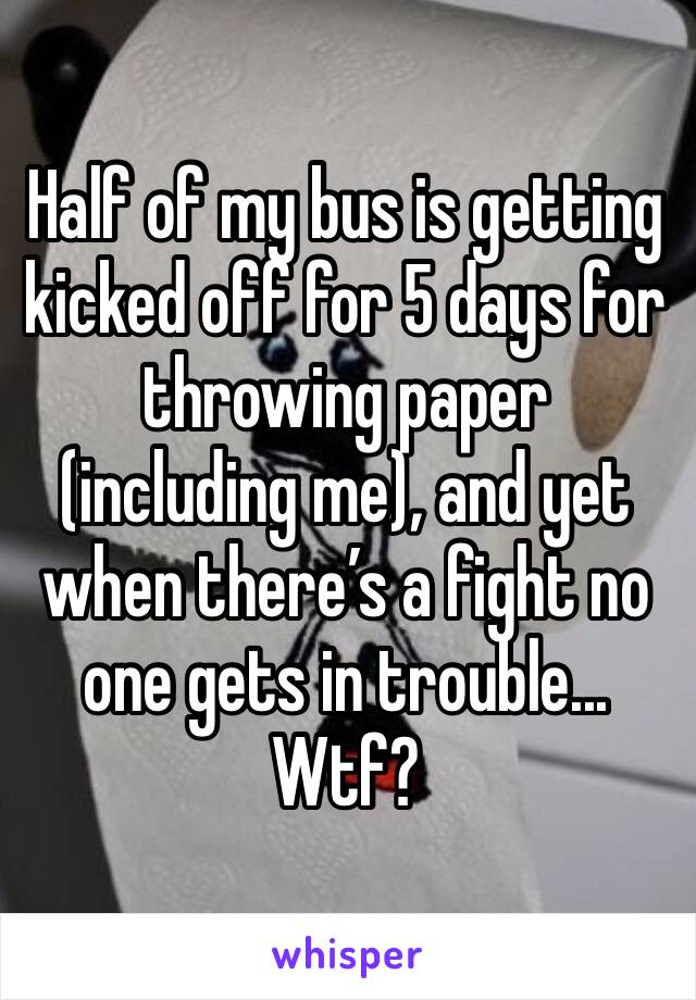 Half of my bus is getting kicked off for 5 days for throwing paper (including me), and yet when there’s a fight no one gets in trouble... Wtf?