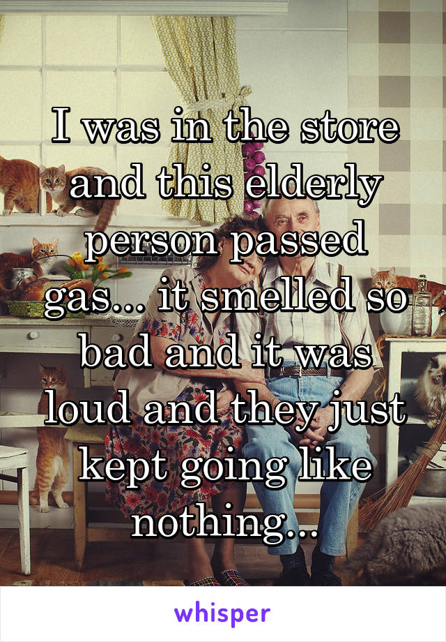 I was in the store and this elderly person passed gas... it smelled so bad and it was loud and they just kept going like nothing...