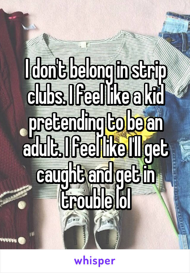 I don't belong in strip clubs. I feel like a kid pretending to be an adult. I feel like I'll get caught and get in trouble lol