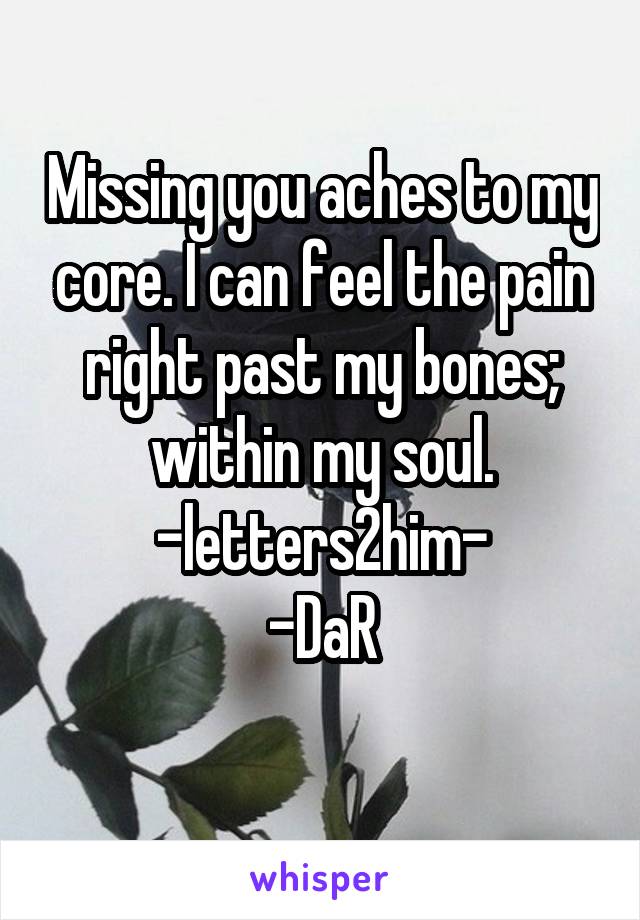 Missing you aches to my core. I can feel the pain right past my bones; within my soul.
-letters2him-
-DaR
