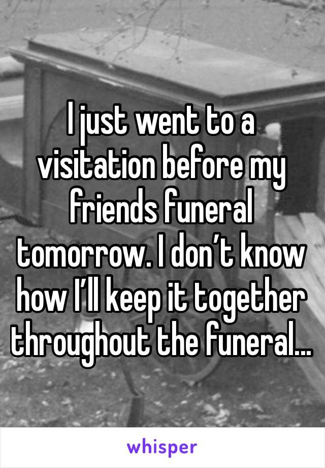I just went to a visitation before my friends funeral tomorrow. I don’t know how I’ll keep it together throughout the funeral...