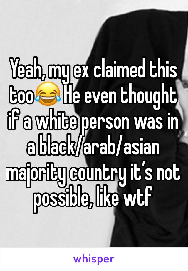Yeah, my ex claimed this too😂 He even thought if a white person was in a black/arab/asian majority country it’s not possible, like wtf