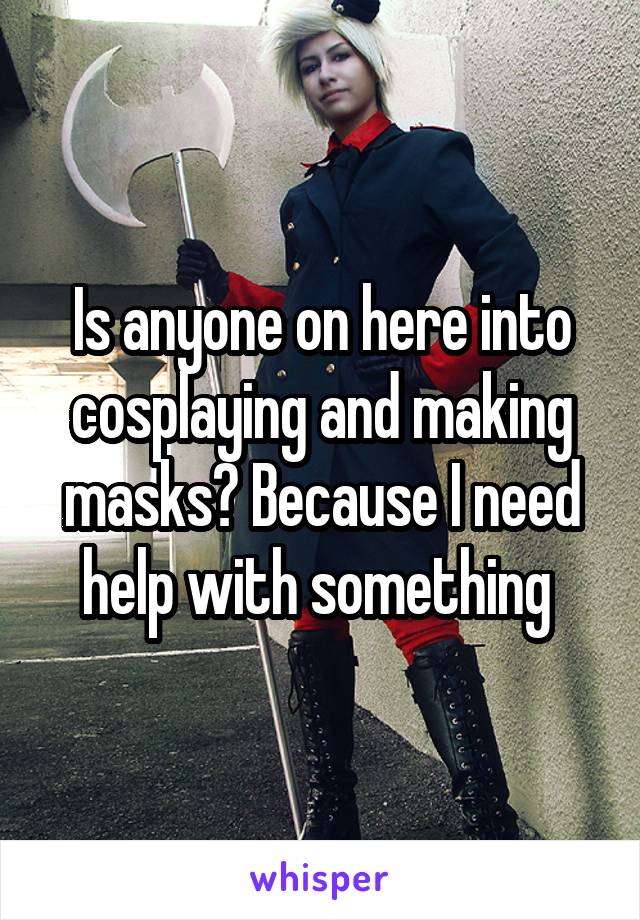 Is anyone on here into cosplaying and making masks? Because I need help with something 