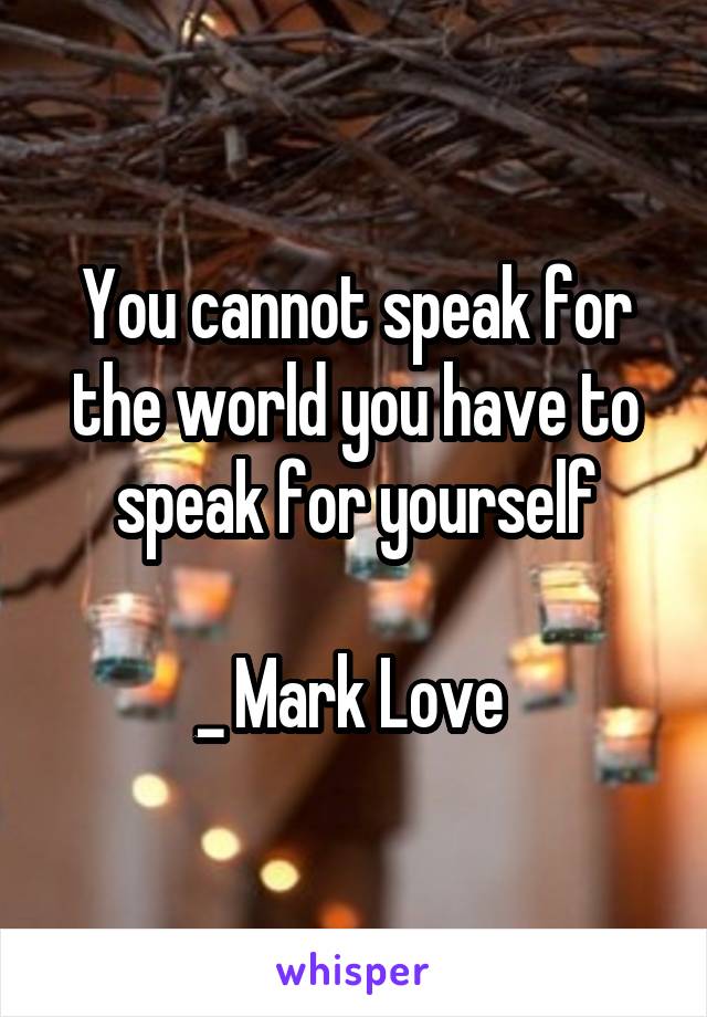 You cannot speak for the world you have to speak for yourself

_ Mark Love 