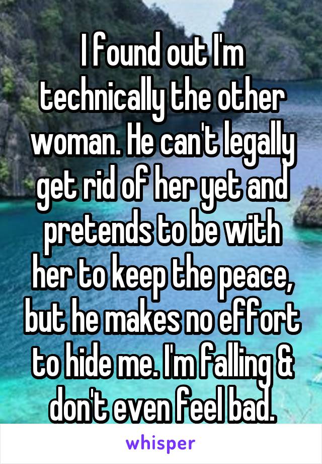 I found out I'm technically the other woman. He can't legally get rid of her yet and pretends to be with her to keep the peace, but he makes no effort to hide me. I'm falling & don't even feel bad.