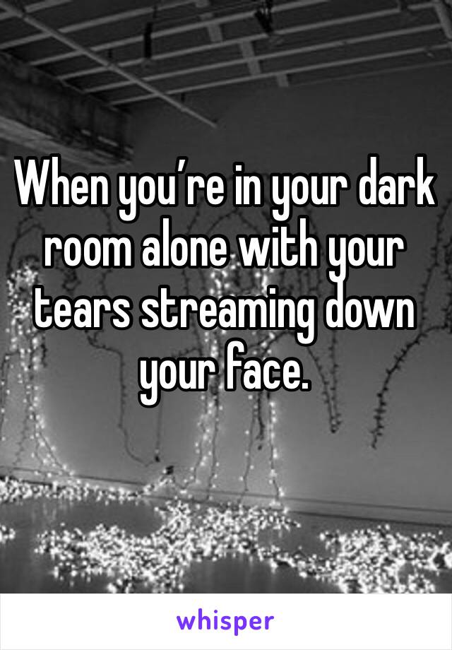 When you’re in your dark room alone with your tears streaming down your face. 