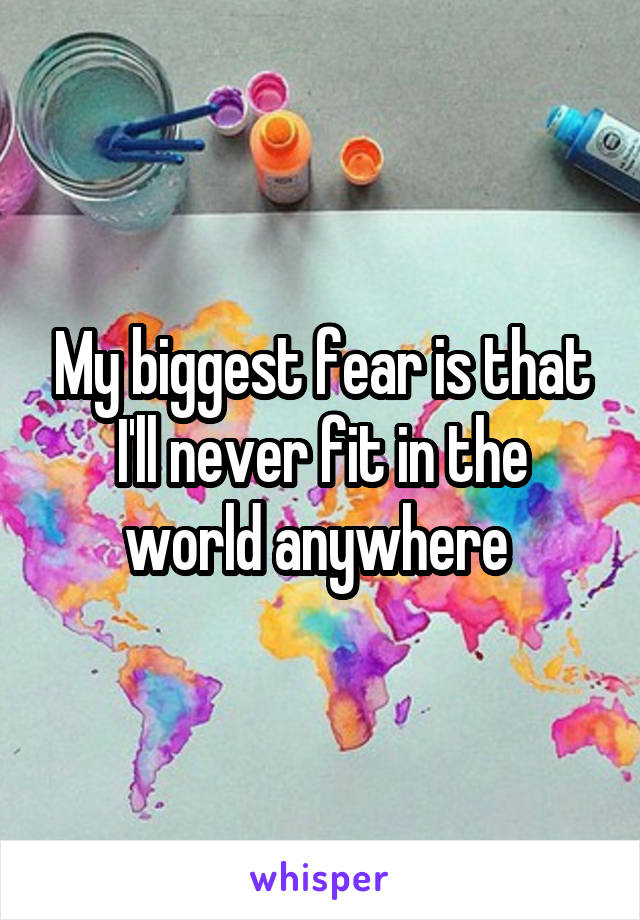 My biggest fear is that I'll never fit in the world anywhere 