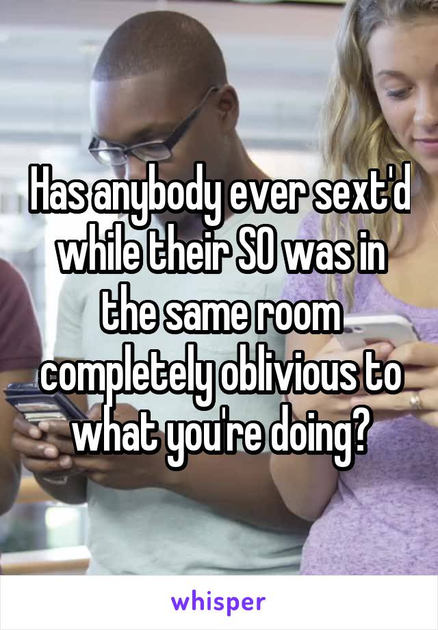 Has anybody ever sext'd while their SO was in the same room completely oblivious to what you're doing?