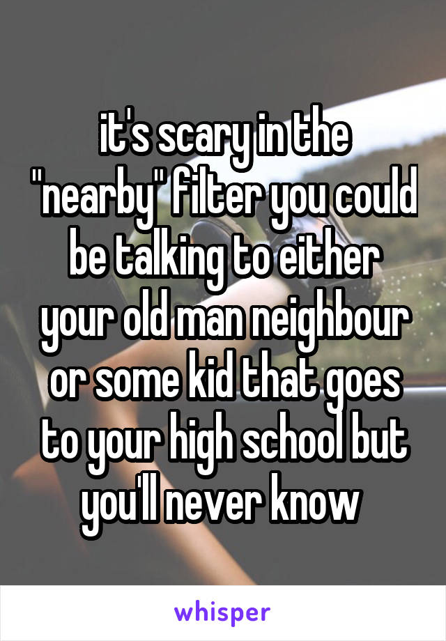 it's scary in the "nearby" filter you could be talking to either your old man neighbour or some kid that goes to your high school but you'll never know 