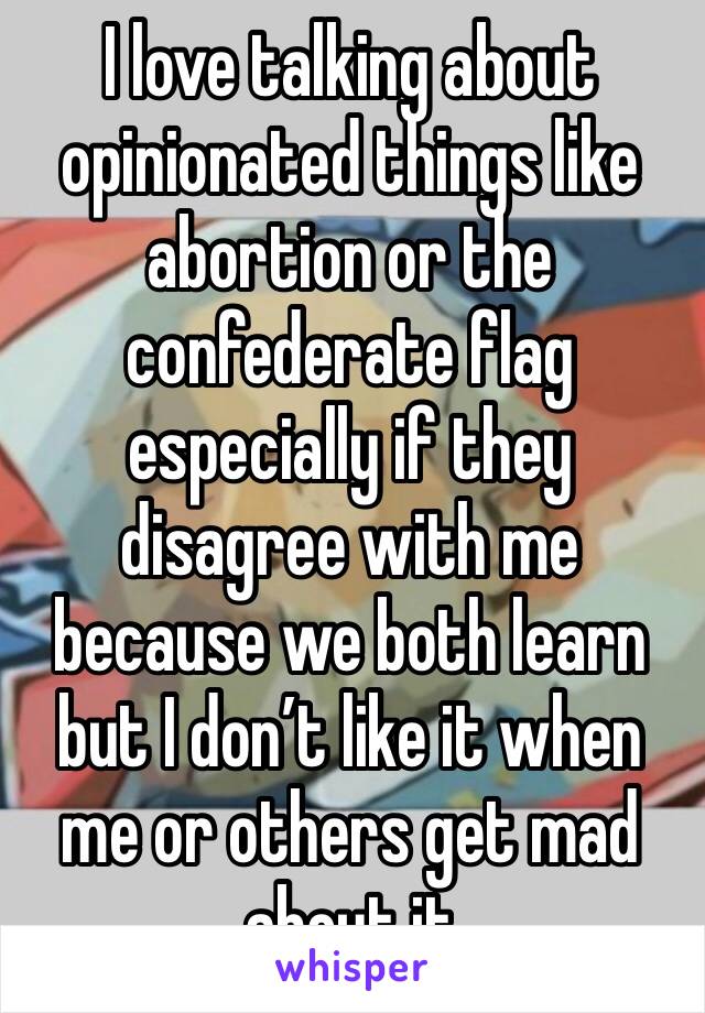 I love talking about opinionated things like abortion or the confederate flag especially if they disagree with me because we both learn but I don’t like it when me or others get mad about it