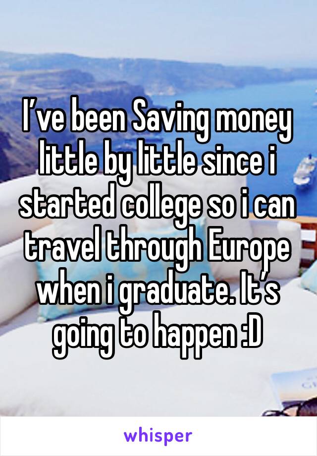 I’ve been Saving money little by little since i started college so i can travel through Europe when i graduate. It’s going to happen :D 