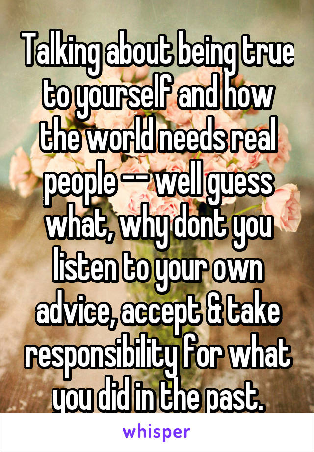 Talking about being true to yourself and how the world needs real people -- well guess what, why dont you listen to your own advice, accept & take responsibility for what you did in the past.