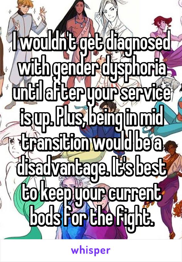 I wouldn't get diagnosed with gender dysphoria until after your service is up. Plus, being in mid transition would be a disadvantage. It's best to keep your current bods for the fight.