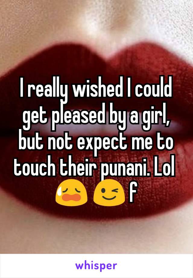 I really wished I could get pleased by a girl, but not expect me to touch their punani. Lol 
😥 😉 f