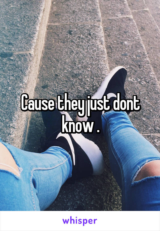 Cause they just dont know .
