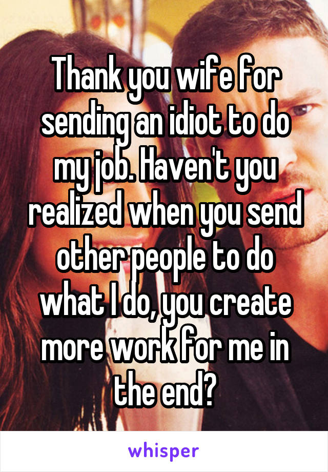 Thank you wife for sending an idiot to do my job. Haven't you realized when you send other people to do what I do, you create more work for me in the end?
