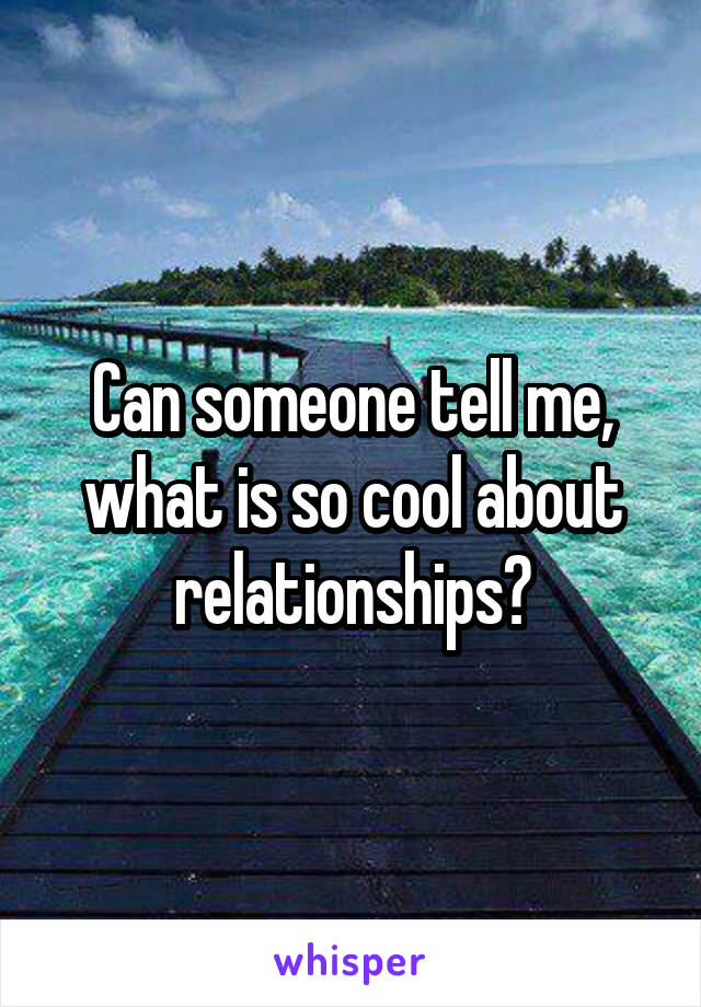 Can someone tell me, what is so cool about relationships?