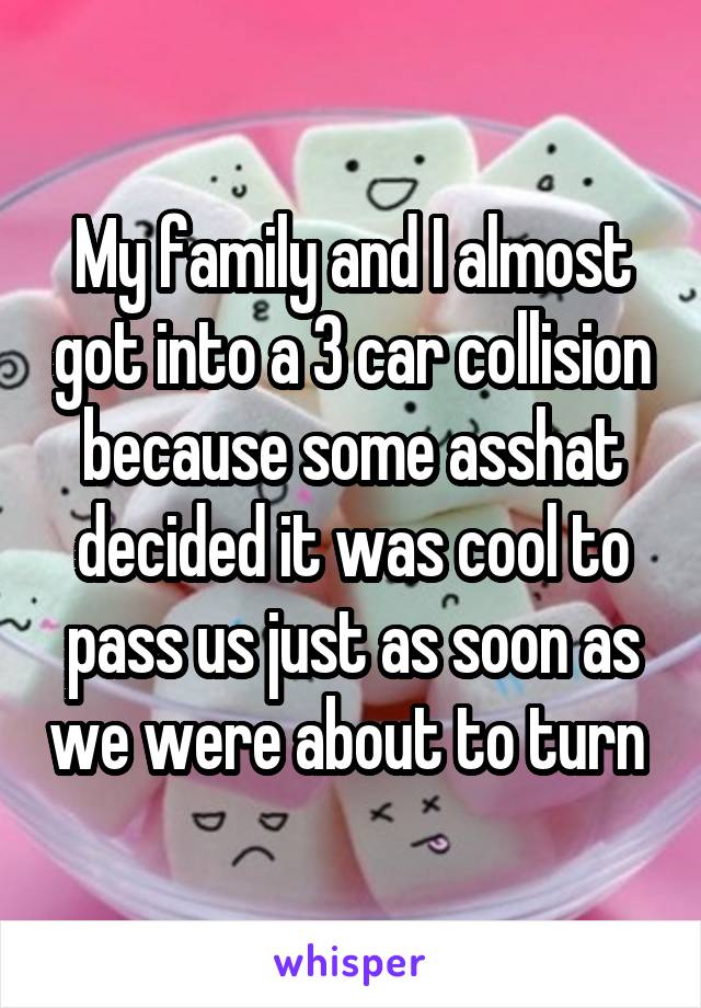My family and I almost got into a 3 car collision because some asshat decided it was cool to pass us just as soon as we were about to turn 