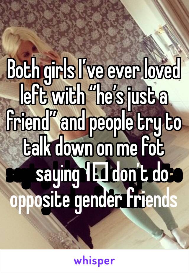 Both girls I’ve ever loved left with “he’s just a friend” and people try to talk down on me fot saying I️ don’t do opposite gender friends 