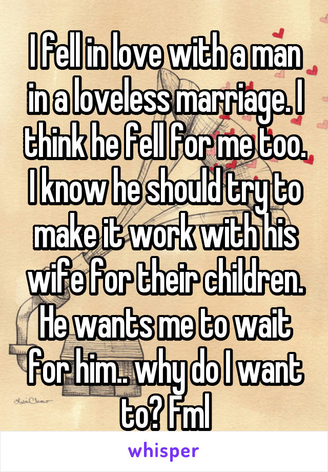 I fell in love with a man in a loveless marriage. I think he fell for me too. I know he should try to make it work with his wife for their children. He wants me to wait for him.. why do I want to? Fml