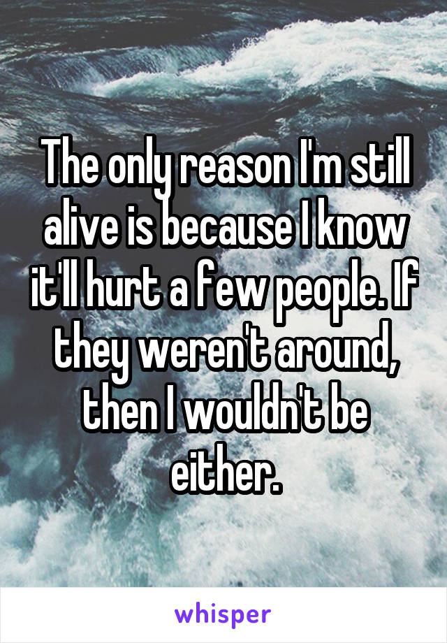 The only reason I'm still alive is because I know it'll hurt a few people. If they weren't around, then I wouldn't be either.
