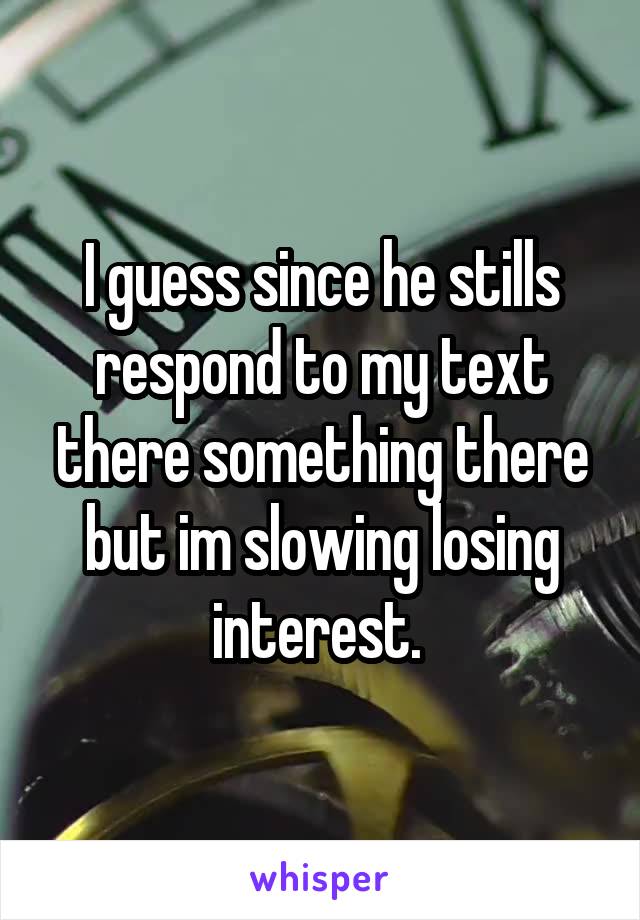 I guess since he stills respond to my text there something there but im slowing losing interest. 