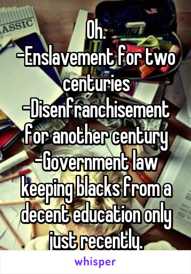 Oh.
-Enslavement for two centuries
-Disenfranchisement for another century
-Government law keeping blacks from a decent education only just recently.
