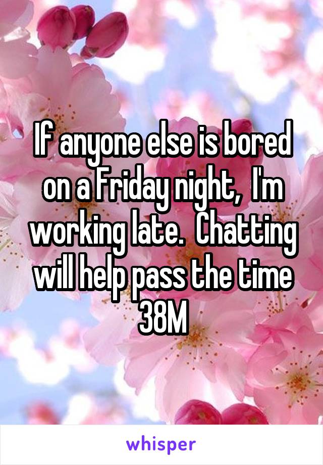 If anyone else is bored on a Friday night,  I'm working late.  Chatting will help pass the time 38M