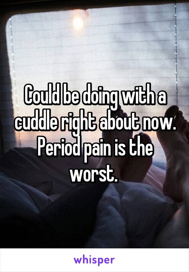 Could be doing with a cuddle right about now. Period pain is the worst. 